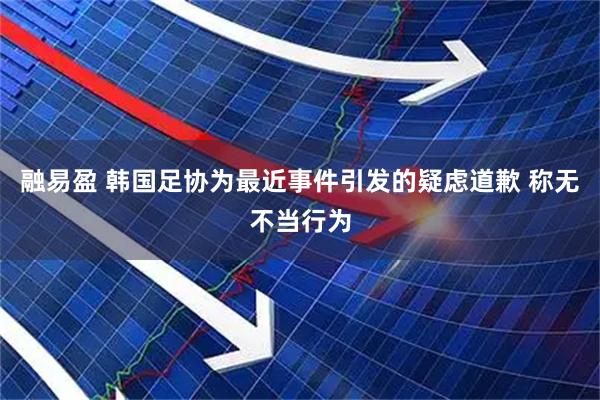 融易盈 韩国足协为最近事件引发的疑虑道歉 称无不当行为