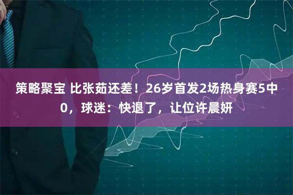 策略聚宝 比张茹还差！26岁首发2场热身赛5中0，球迷：快退了，让位许晨妍