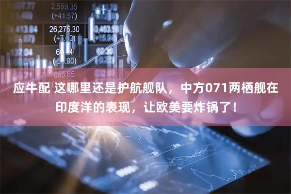 应牛配 这哪里还是护航舰队，中方071两栖舰在印度洋的表现，让欧美要炸锅了！